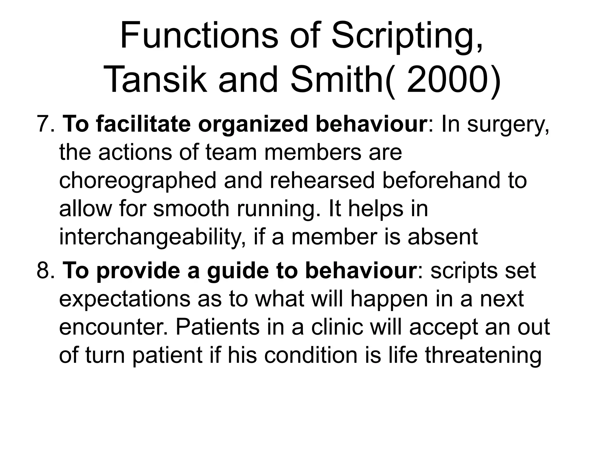 Functions of Scripting,
Tansik and Smith( 2000)
7. To facilitate organized behaviour: In surgery,
the actions of team members are
choreographed and rehearsed beforehand to
allow for smooth running. It helps in
interchangeability, if a member is absent
8. To provide a guide to behaviour: scripts set
expectations as to what will happen in a next
encounter. Patients in a clinic will accept an out
of turn patient if his condition is life threatening
 