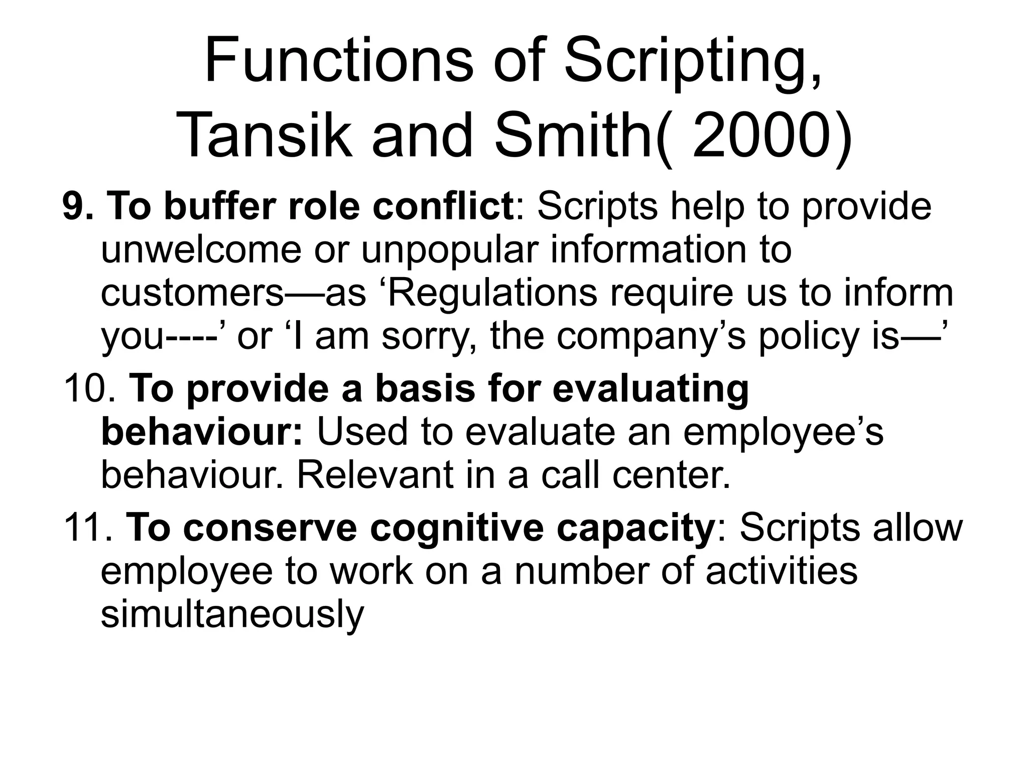 Functions of Scripting,
Tansik and Smith( 2000)
9. To buffer role conflict: Scripts help to provide
unwelcome or unpopular information to
customers—as ‘Regulations require us to inform
you----’ or ‘I am sorry, the company’s policy is—’
10. To provide a basis for evaluating
behaviour: Used to evaluate an employee’s
behaviour. Relevant in a call center.
11. To conserve cognitive capacity: Scripts allow
employee to work on a number of activities
simultaneously
 