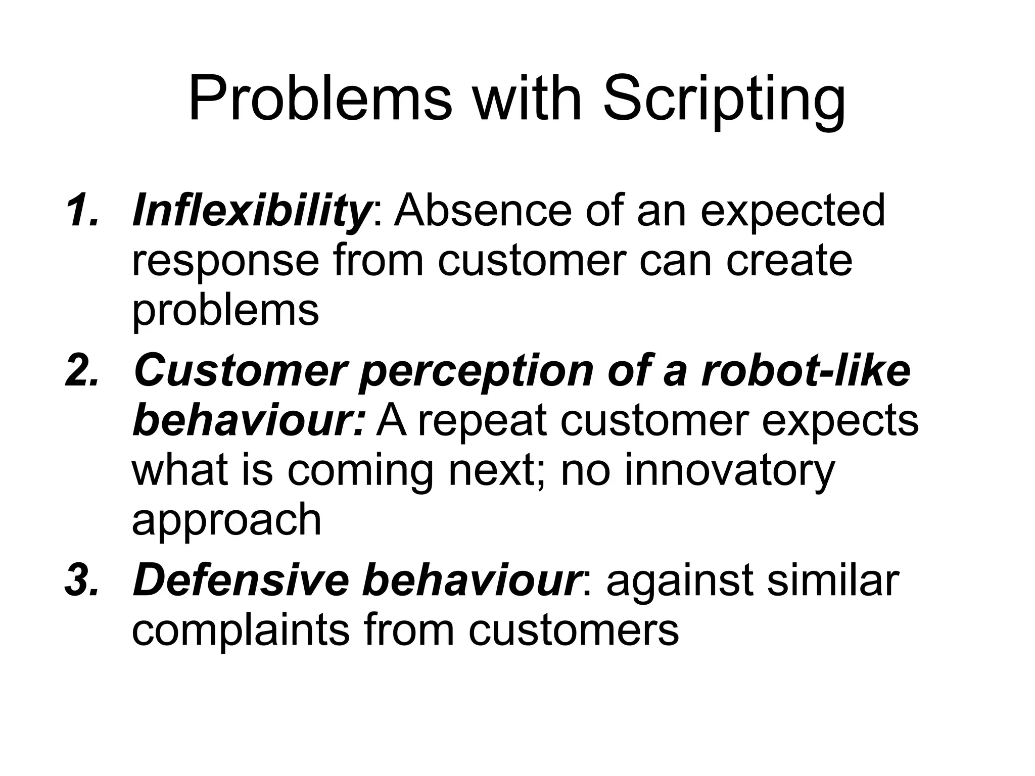 Problems with Scripting
1. Inflexibility: Absence of an expected
response from customer can create
problems
2. Customer perception of a robot-like
behaviour: A repeat customer expects
what is coming next; no innovatory
approach
3. Defensive behaviour: against similar
complaints from customers
 