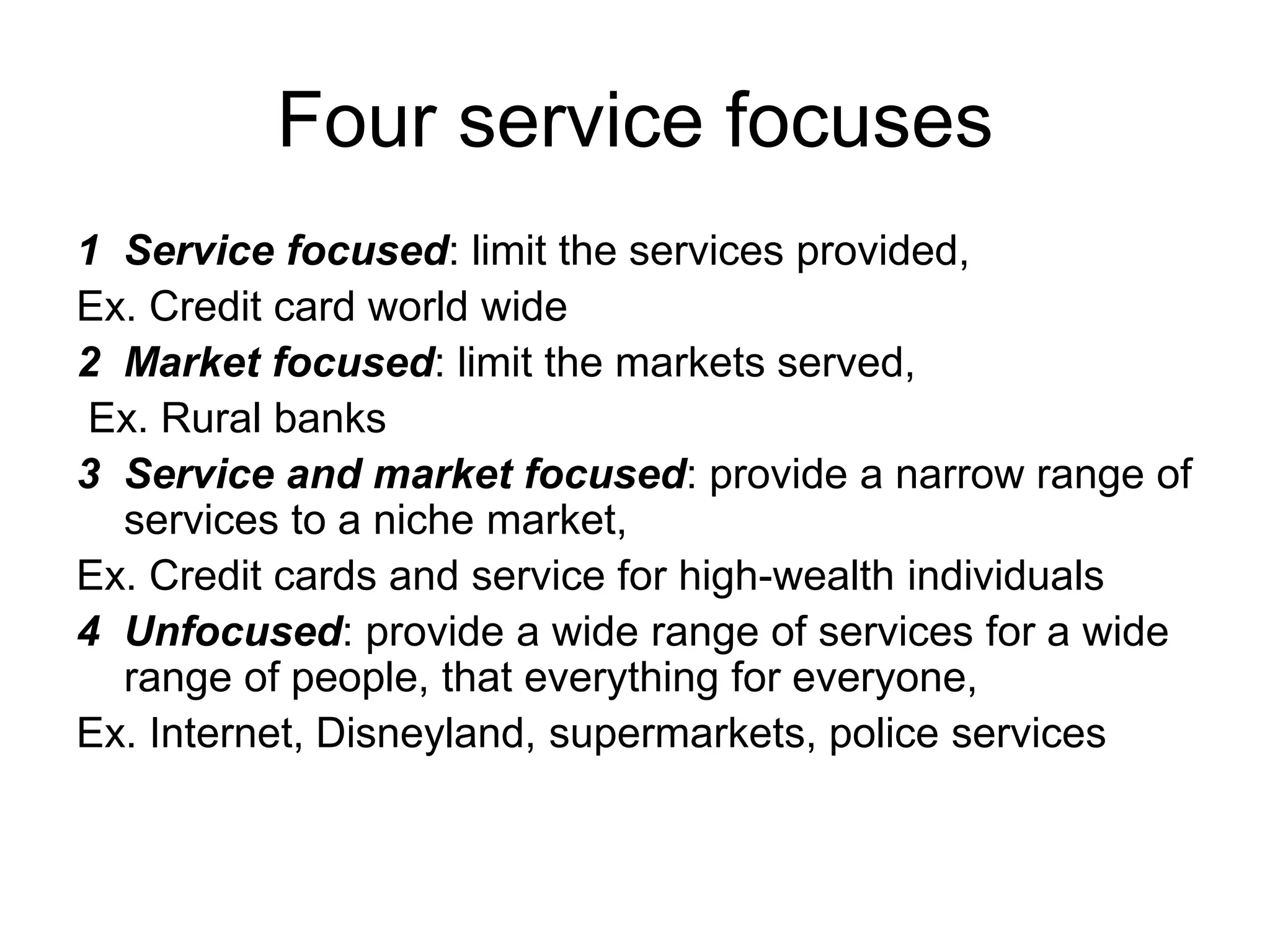 Four service focuses
1 Service focused: limit the services provided,
Ex. Credit card world wide
2 Market focused: limit the markets served,
Ex. Rural banks
3 Service and market focused: provide a narrow range of
services to a niche market,
Ex. Credit cards and service for high-wealth individuals
4 Unfocused: provide a wide range of services for a wide
range of people, that everything for everyone,
Ex. Internet, Disneyland, supermarkets, police services
 