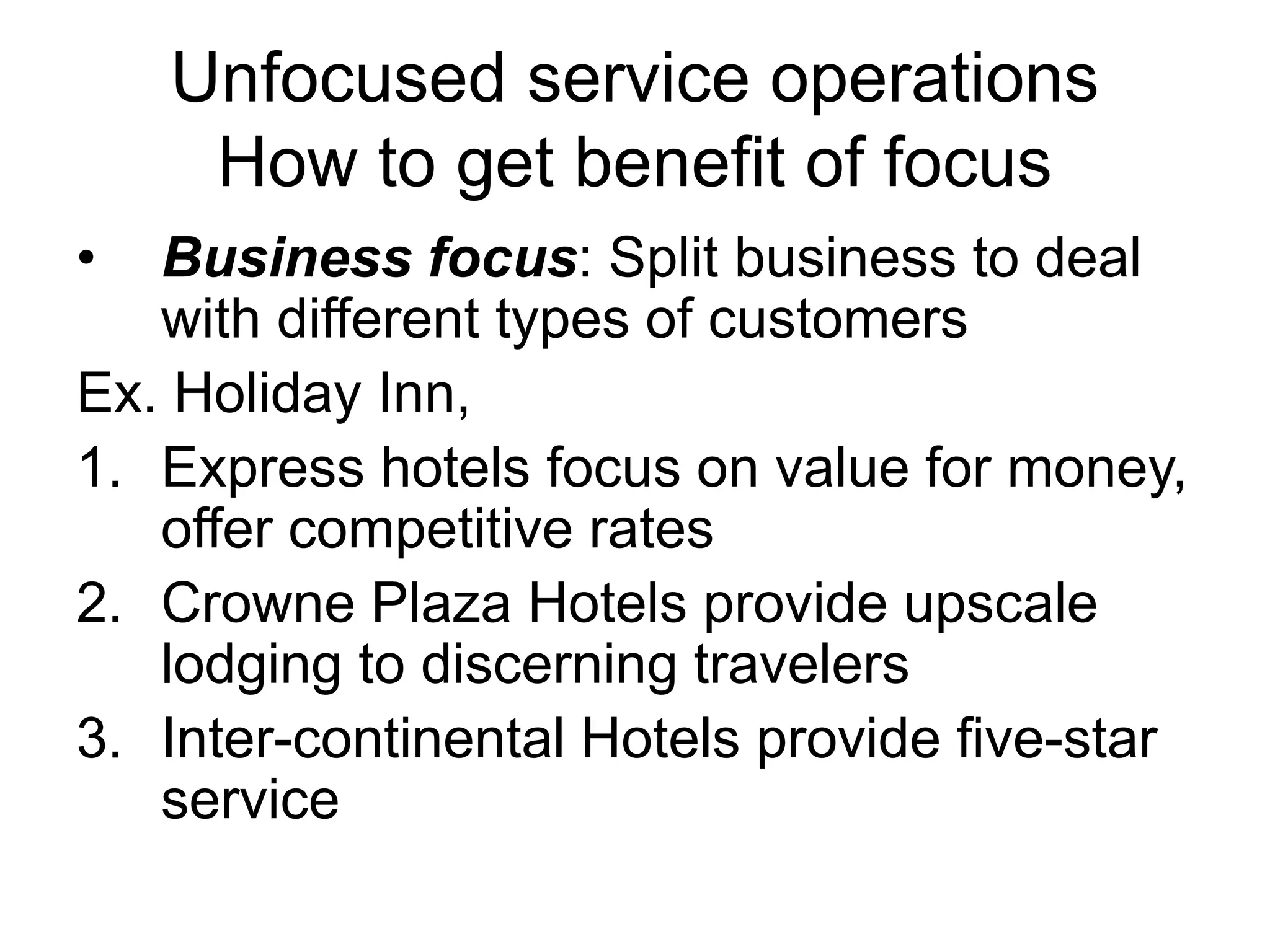 Unfocused service operations
How to get benefit of focus
• Business focus: Split business to deal
with different types of customers
Ex. Holiday Inn,
1. Express hotels focus on value for money,
offer competitive rates
2. Crowne Plaza Hotels provide upscale
lodging to discerning travelers
3. Inter-continental Hotels provide five-star
service
 