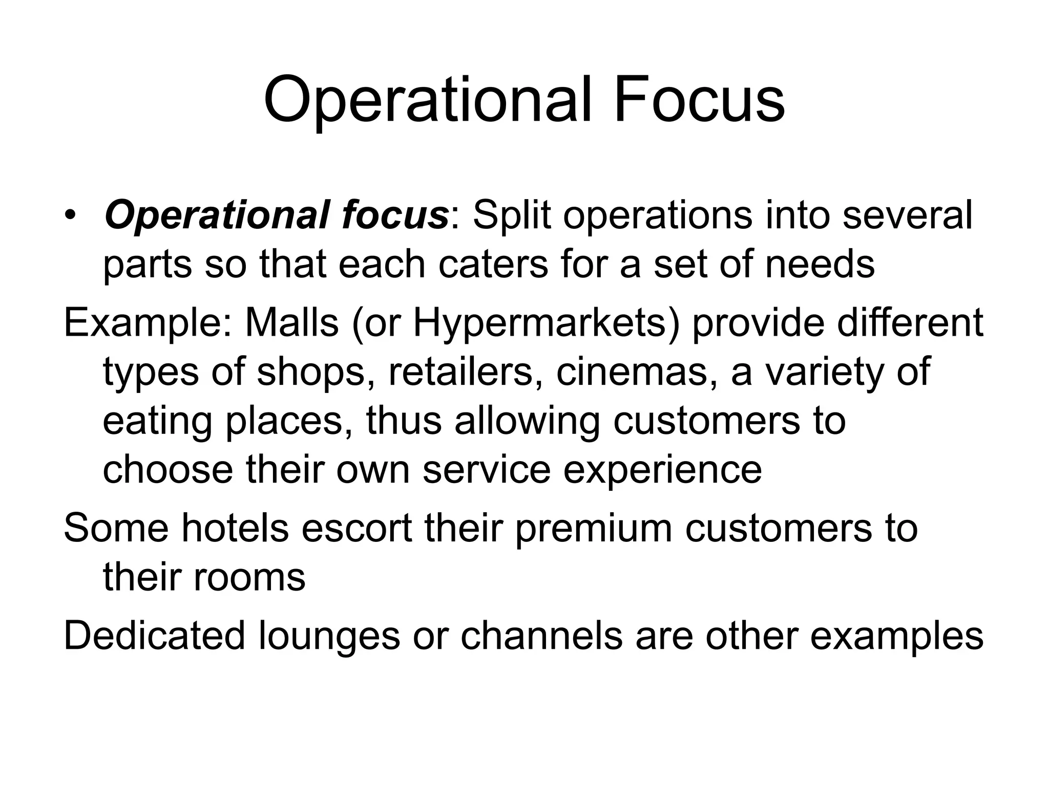 Operational Focus
• Operational focus: Split operations into several
parts so that each caters for a set of needs
Example: Malls (or Hypermarkets) provide different
types of shops, retailers, cinemas, a variety of
eating places, thus allowing customers to
choose their own service experience
Some hotels escort their premium customers to
their rooms
Dedicated lounges or channels are other examples
 