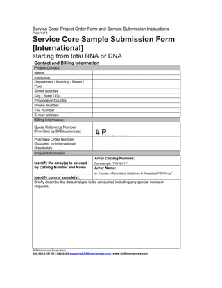 Service Core: Project Order Form and Sample Submission Instructions
Page 1 of 3

Service Core Sample Submission Form
[International]
starting from total RNA or DNA
Contact and Billing Information
Project Contact:
Name
Institution
Department / Building / Room /
Floor
Street Address
City / State / Zip
Province or Country
Phone Number
Fax Number
E-mail address
Billing Information:
Quote Reference Number
[Provided by SABiosciences]

# P_ _ _ _

Purchase Order Number
[Supplied by International
Distributor]
Project Information
Array Catalog Number:
Identify the array(s) to be used
by Catalog Number and Name

For example: “PAHS-011”

Array Name:
ie: “Human Inflammatory Cytokines & Receptors PCR Array”

Identify control sample(s):
Briefly describe the data analysis to be conducted including any special needs or
requests.

SABiosciences Corporation

888.503.3187 301.682.9200 support@SABiosciences.com www.SABiosciences.com

 