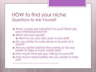 HOW to find your niche
Questions to Ask Yourself

    What causes are important to you? What are
     your interests/passions?
    What are your goals?
      Want to use your skills, learn a new skill?
    Do you prefer to work alone or as part of a
     team?
    Are you better behind the scenes or do you
     prefer to take a more visible role?
    How much time are you willing to commit?
    How much responsibility are you ready to take
     on?
Source: http://www.helpguide.org/life/volunteer_opportunities_benefits_volunteering.htm
 