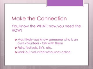 Make the Connection
You know the WHAT, now you need the
HOW!

  Most   likely you know someone who is an
   avid volunteer - talk with them
  Fairs, festivals, 5k’s, etc.
  Seek out volunteer resources online
 