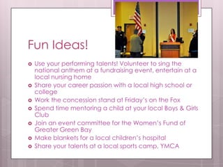 Fun Ideas!
   Use your performing talents! Volunteer to sing the
    national anthem at a fundraising event, entertain at a
    local nursing home
   Share your career passion with a local high school or
    college
   Work the concession stand at Friday’s on the Fox
   Spend time mentoring a child at your local Boys & Girls
    Club
   Join an event committee for the Women’s Fund of
    Greater Green Bay
   Make blankets for a local children’s hospital
   Share your talents at a local sports camp, YMCA
 