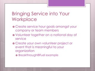 Bringing Service into Your
Workplace
 Create  service hour goals amongst your
  company or team members
 Volunteer together on a national day of
  service
 Create your own volunteer project or
  event that is meaningful to your
  organization
    Breakthrough®Fuel example
 