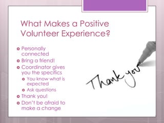 What Makes a Positive
    Volunteer Experience?
   Personally
    connected
   Bring a friend!
   Coordinator gives
    you the specifics
       You know what is
        expected
       Ask questions
   Thank you!
   Don’t be afraid to
    make a change
 