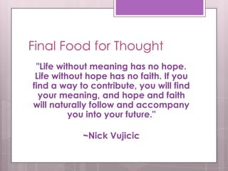 Final Food for Thought
 "Life without meaning has no hope.
 Life without hope has no faith. If you
find a way to contribute, you will find
  your meaning, and hope and faith
will naturally follow and accompany
          you into your future."

            ~Nick Vujicic
 