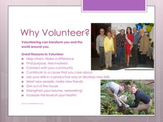 Why Volunteer?
Volunteering can transform you and the
world around you.

Great Reasons to Volunteer
 Help others, Make a difference
 Find purpose, feel involved
 Connect with your community
 Contribute to a cause that you care about
 Use your skills in a productive way or develop new skills
 Meet new people, make new friends
 Get out of the house
 Strengthen your resume, networking!
 Increase the level of your health!


Source: VolunteerMatch.org
 