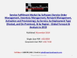 Service Fulfillment Market by Software (Service Order
Management, Inventory Management, Network Management,
Activation and Provisioning), by Service, by Deployment Type
(Hosted, and On-Premises), & by Region - Global Forecast &
Analysis to 2019
Published: November 2014
Single User PDF: US$ 4650
Corporate User PDF: US$ 7150
1© ReportsnReports.com 2014
Call Now + 1 888 391 5441 | Email at sales@reportsandreports.com
 