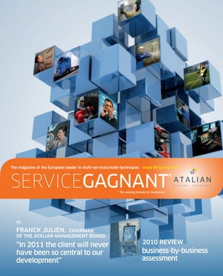 the magazine of the european leader in multi-services/multi-techniques · Issue #9 Spring 2011



servicegagnant                                            * The winning formula for businesses
                                                                                                 *



   P6

   Franck JulIen,     chaIrman
   oF the atalIan management board

   “In 2011 the client will never                                            2010 reVIeW
   have been so central to our                                              business-by-business
   development”                                                             assessment
 