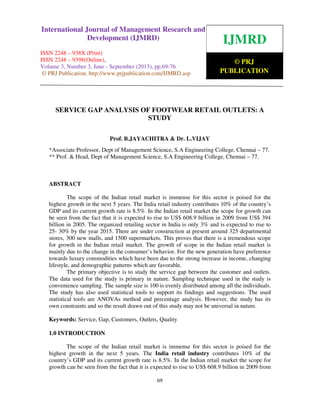 International Journal of Management Research and Development (IJMRD) ISSN 2248-
938X (Print), ISSN 2248-9398 (Online) Volume 3, Number 3, June - September (2013)
69
SERVICE GAP ANALYSIS OF FOOTWEAR RETAIL OUTLETS: A
STUDY
Prof. B.JAYACHITRA & Dr. L.VIJAY
*Associate Professor, Dept of Management Science, S.A Engineering College, Chennai – 77.
** Prof. & Head, Dept of Management Science, S.A Engineering College, Chennai – 77.
ABSTRACT
The scope of the Indian retail market is immense for this sector is poised for the
highest growth in the next 5 years. The India retail industry contributes 10% of the country’s
GDP and its current growth rate is 8.5%. In the Indian retail market the scope for growth can
be seen from the fact that it is expected to rise to US$ 608.9 billion in 2009 from US$ 394
billion in 2005. The organized retailing sector in India is only 3% and is expected to rise to
25- 30% by the year 2015. There are under construction at present around 325 departmental
stores, 300 new malls, and 1500 supermarkets. This proves that there is a tremendous scope
for growth in the Indian retail market. The growth of scope in the Indian retail market is
mainly due to the change in the consumer’s behavior. For the new generation have preference
towards luxury commodities which have been due to the strong increase in income, changing
lifestyle, and demographic patterns which are favorable.
The primary objective is to study the service gap between the customer and outlets.
The data used for the study is primary in nature. Sampling technique used in the study is
convenience sampling. The sample size is 100 is evenly distributed among all the individuals.
The study has also used statistical tools to support its findings and suggestions. The used
statistical tools are ANOVAs method and percentage analysis. However, the study has its
own constraints and so the result drawn out of this study may not be universal in nature.
Keywords: Service, Gap, Customers, Outlets, Quality
1.0 INTRODUCTION
The scope of the Indian retail market is immense for this sector is poised for the
highest growth in the next 5 years. The India retail industry contributes 10% of the
country’s GDP and its current growth rate is 8.5%. In the Indian retail market the scope for
growth can be seen from the fact that it is expected to rise to US$ 608.9 billion in 2009 from
IJMRD
© PRJ
PUBLICATION
International Journal of Management Research and
Development (IJMRD)
ISSN 2248 – 938X (Print)
ISSN 2248 – 9398(Online),
Volume 3, Number 3, June - September (2013), pp.69-76
© PRJ Publication, http://www.prjpublication.com/IJMRD.asp
 