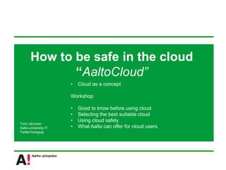 How to be safe in the cloud
              “AaltoCloud”
                      •   Cloud as a concept

                      Workshop

                      •   Good to know before using cloud
                      •   Selecting the best suitable cloud
                      •   Using cloud safely
Tomi Järvinen
Aalto-university IT   •   What Aalto can offer for cloud users
Twitter/tomppaj
 