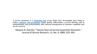 A service guarantee is a marketing tool service firms have increasingly been using to
reduce consumer risk perceptions, signal quality, differentiate a service offering, and to
institutionalize and professionalize their internal management of customer complaint and
service recovery
Dwayne D. Gremler, "Twenty Years of Service Guarantee Research,"
Journal of Service Research, 11, No. 4, 2009, 322–343.
 
