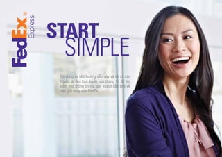 START

SIMPLE

Sử dụng tài liệu hướng dẫn này và tất cả các
nguồn tài liệu trực tuyến của chúng tôi để tìm
kiếm mọi thông tin mà quý khách cần biết về
việc gửi hàng qua FedEx.

 