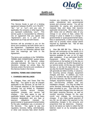 OLAFE, LLC
SERVICE GUIDE
INTRODUCTION
This Service Guide is part of a binding
agreement between OLAFE, LLC (“OLAFE,”
“we,” “us” or “our”) and you and, if
applicable, the company or other legal entity
you represent (collectively, “you”). This
service guide is incorporated by reference
into an agreement that you signed (the
“Agreement”) and is a part of that
Agreement as if fully set forth therein.
Services will be provided to you on the
terms and conditions set forth herein and in
the Agreement. Capitalized terms used
herein that are not otherwise defined shall
have the meanings set forth in the
Agreement.
The terms and conditions in the “GENERAL
TERMS AND CONDITIONS” section below
are applicable to all Services unless
otherwise indicated. We may, in our sole
discretion, change our prices, fees, the
Services and/or the terms and conditions of
this Service Guide in the future.
GENERAL TERMS AND CONDITIONS
1. CHARGES AND BILLINGS
a. Charges, Fees, and Taxes That You
Must Pay. You agree to pay all charges
applicable to the Services, as set forth on
the Proposal attached to the Agreement,
including, but not limited to, installation
charges,
monthly
service
charges,
equipment charges, and service call
charges.
You also agree to pay all
applicable federal, state, and local taxes
(however designated) and any fees or
payment
obligations
imposed
by
governmental or quasi-governmental bodies
for the sale, installation, use, or provision of
the Services.
You agree to pay any
regulatory recovery, billing, administrative,
or other cost recovery fees which OLAFE

invoices you, including, but not limited to,
public, educational and governmental
access and universal service. You will be
responsible for paying any government
imposed fees and taxes that become
applicable retroactively. We will provide you
with notice and an effective date of any
change in our prices or fees, unless the
change in price is related to a change in
governmental or quasi-governmental taxes,
fees or assessments, in which case we may
elect not to provide notice except where
required by applicable law. Not all fees
apply to all Services.
b. How We Will Bill You. Billing for a
Service will commence on the earlier of (i)
the date we enable the Services and they
become available for use, or (ii) 10 days
after installation. If you self-install OLAFE
Equipment,
billing
for
the
Service
commences on the earliest of (i) the day on
which you picked up OLAFE Equipment at
our service center, (ii) the day you install the
Service, or (iii) five (5) days after the date
we ship the OLAFE Equipment to you. You
will generally be billed monthly, in advance,
for recurring service charges, equipment
charges, and fees. In addition, you must
pay, on or before the day we install any or
all of the Services, the first month’s service
charges, equipment charges, any deposits,
any non-recurring charges and any
installation charges. You may be billed for
some Services individually after they have
been provided to you. Your first bill may
include pro-rated charges from the date you
first begin receiving Services, as well as
monthly recurring charges for the next
month and charges for non-recurring
charges. If you make partial payment of
any bill, we will apply that payment to the
outstanding charges in the amounts and
proportions that we determine. However,
we do not waive our rights to collect the full
balance owed to us by accepting partial
payment.

 