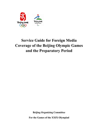 Service Guide for Foreign Media
Coverage of the Beijing Olympic Games
     and the Preparatory Period




          Beijing Organizing Committee

       For the Games of the XXIX Olympiad
 