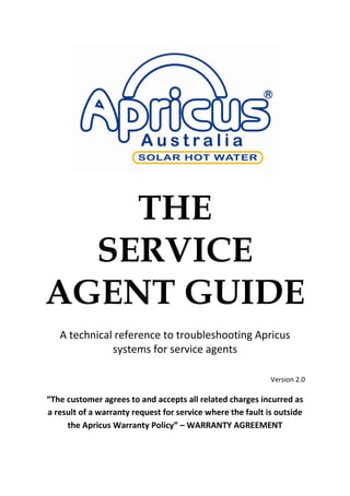  
THE
SERVICE
AGENT GUIDE
  
A  technical  reference  to  troubleshooting  Apricus  
systems  for  service  agents  
  
Version  2.0  
The  customer  agrees  to  and  accepts  all  related  charges  incurred  as  
a  result  of  a  warranty  request  for  service  where  the  fault  is  outside  
the  Apricus  Warranty  Policy   WARRANTY  AGREEMENT  
 
