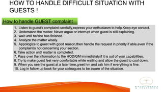 HOW TO HANDLE DIFFICULT SITUATION WITH
GUESTS !
How to handle GUEST complaint
1. Listen to guest’s complaint carefully,express your enthusiasm to help.Keep eye contact.
2. Understand the matter. Never argue or interrupt when guest is still explaining.
3. wait until he/she has finished.
4. Analyze the matter wisely.
5. Appologize to guest with good reason,then handle the request in priority if able,even if the
complaintis not concerning your section.
6. Take action until matter is completed.
7. Pass over the information to the HOD/GM immediately,if it is out of your capabilities.
8. Try to make guest feel very comfortable while waiting and allow the guest to cool down.
9. When you see the guest at a later time,greet hm and ask him if everything is fine.
10. Log in follow up book for your colleagues to be aware of the situation.
 