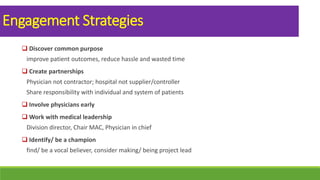 Engagement Strategies
 Discover common purpose
improve patient outcomes, reduce hassle and wasted time
 Create partnerships
Physician not contractor; hospital not supplier/controller
Share responsibility with individual and system of patients
 Involve physicians early
 Work with medical leadership
Division director, Chair MAC, Physician in chief
 Identify/ be a champion
find/ be a vocal believer, consider making/ being project lead
 