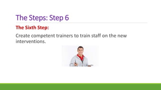 The Steps: Step 6
The Sixth Step:
Create competent trainers to train staff on the new
interventions.
 