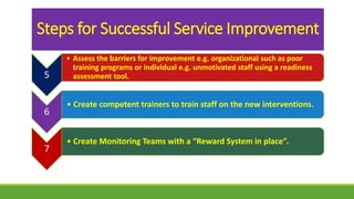 Steps for Successful Service Improvement
5
• Assess the barriers for improvement e.g. organizational such as poor
training programs or individual e.g. unmotivated staff using a readiness
assessment tool.
6
• Create competent trainers to train staff on the new interventions.
7
• Create Monitoring Teams with a “Reward System in place”.
 