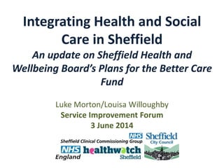 Integrating Health and Social
Care in Sheffield
An update on Sheffield Health and
Wellbeing Board’s Plans for the Better Care
Fund
Luke Morton/Louisa Willoughby
Service Improvement Forum
3 June 2014
 