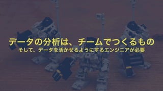 データの分析は、チームでつくるもの 
そして、データを活かせるようにするエンジニアが必要 
 