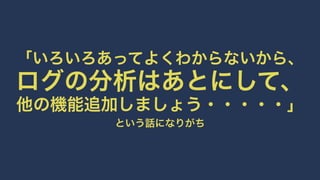 「いろいろあってよくわからないから、 
ログの分析はあとにして、 
他の機能追加しましょう・・・・・」 
という話になりがち 
 