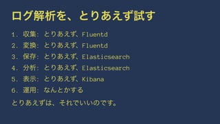 ログ解析を、とりあえず試す 
1. 収集: とりあえず、Fluentd 
2. 変換: とりあえず、Fluentd 
3. 保存: とりあえず、Elasticsearch 
4. 分析: とりあえず、Elasticsearch 
5. 表示: とりあえず、Kibana 
6. 運用: なんとかする 
とりあえずは、それでいいのです。 
 