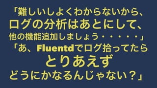 「難しいしよくわからないから、 
ログの分析はあとにして、 
他の機能追加しましょう・・・・・」 
「あ、Fluentdでログ拾ってたら 
とりあえず 
どうにかなるんじゃない？」 
 