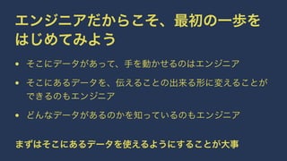 エンジニアだからこそ、最初の一歩を 
はじめてみよう 
• そこにデータがあって、手を動かせるのはエンジニア 
• そこにあるデータを、伝えることの出来る形に変えることが 
できるのもエンジニア 
• どんなデータがあるのかを知っているのもエンジニア 
まずはそこにあるデータを使えるようにすることが大事 
 