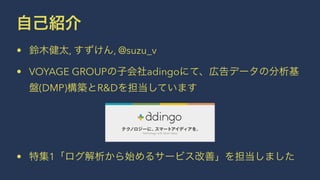 自己紹介 
• 鈴木健太, すずけん, @suzu_v 
• VOYAGE GROUPの子会社adingoにて、広告データの分析基 
盤(DMP)構築とR&Dを担当しています 
• 特集1「ログ解析から始めるサービス改善」を担当しました 
 