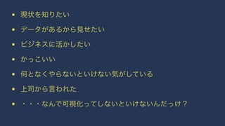 • 現状を知りたい 
• データがあるから見せたい 
• ビジネスに活かしたい 
• かっこいい 
• 何となくやらないといけない気がしている 
• 上司から言われた 
• ・・・なんで可視化ってしないといけないんだっけ？ 
 