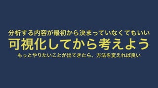 分析する内容が最初から決まっていなくてもいい可視化してから考えようもっとやりたいことが出てきたら、方法を変えれば良い 
 
