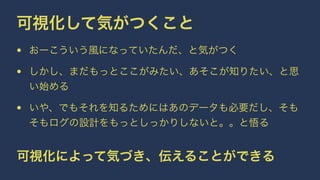 可視化して気がつくこと 
• おーこういう風になっていたんだ、と気がつく 
• しかし、まだもっとここがみたい、あそこが知りたい、と思 
い始める 
• いや、でもそれを知るためにはあのデータも必要だし、そも 
そもログの設計をもっとしっかりしないと。。と悟る 
可視化によって気づき、伝えることができる 
 