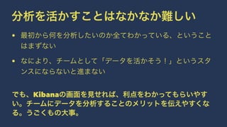 分析を活かすことはなかなか難しい 
• 最初から何を分析したいのか全てわかっている、ということ 
はまずない 
• なにより、チームとして「データを活かそう！」というスタ 
ンスにならないと進まない 
でも、Kibanaの画面を見せれば、利点をわかってもらいやす 
い。チームにデータを分析することのメリットを伝えやすくな 
る。うごくもの大事。 
 