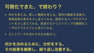 可視化できた、で終わり？ 
• 何かを変える。新しい機能を考える。既存の機能を見直す。 
検索結果の表示を少し変えてみる。配信するユーザのセグメ 
ントを少し変えてみる。配信するクリエイティブの種類をユ 
ーザのクラスタごとに変えてみる。 
• そしてデータを活かす文化を創ろう。 
何かを決めるために、分析をする。 
その結果を観察し、繰り返し改善する。 
 