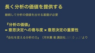長く分析の価値を提供する 
継続して分析の価値を出せる基盤が必要 
『分析の価値』 
= 意思決定への寄与度 × 意思決定の重要性 
『会社を変える分析の力』（河本薫 著,講談社,2013）p.27より 
 