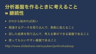 分析基盤を作るときに考えること 
= 継続性 
• EFKから始めれば良い 
• 関連するデータを取り込んで、柔軟に扱えること 
• 試した結果を取り込んで、考える事のできる基盤であること 
• 使ってもらいやすい基盤であること 
http://www.slideshare.net/suzuken/jenkinshadoop 
 