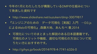 • 今年の1月にわたしたちが構築しているDMPの仕組みについ 
て発表した資料です 
• http://www.slideshare.net/suzuken/dmp-30079817 
• 『エンジニアのための　データ可視化［実践］入門　―D3.js 
によるWebの可視化』,森藤大地、あんちべ 著,2014 
• 可視化についてのまとまった解説のある日本語書籍です。 
可視化のメリットや機能、適切な可視化の方法について知 
りたい方におすすめです。 
• http://gihyo.jp/book/2014/978-4-7741-6326-0 
 