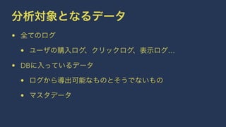 分析対象となるデータ 
• 全てのログ 
• ユーザの購入ログ、クリックログ、表示ログ… 
• DBに入っているデータ 
• ログから導出可能なものとそうでないもの 
• マスタデータ 
 