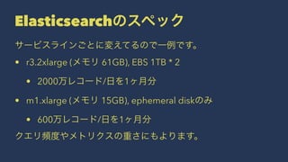 Elasticsearchのスペック 
サービスラインごとに変えてるので一例です。 
• r3.2xlarge (メモリ 61GB), EBS 1TB * 2 
• 2000万レコード/日を1ヶ月分 
• m1.xlarge (メモリ 15GB), ephemeral diskのみ 
• 600万レコード/日を1ヶ月分 
クエリ頻度やメトリクスの重さにもよります。 
 