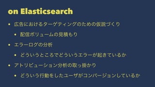 on Elasticsearch 
• 広告におけるターゲティングのための仮説づくり 
• 配信ボリュームの見積もり 
• エラーログの分析 
• どういうところでどういうエラーが起きているか 
• アトリビューション分析の取っ掛かり 
• どういう行動をしたユーザがコンバージョンしているか 
 