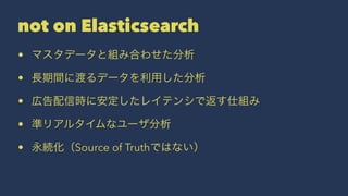 not on Elasticsearch 
• マスタデータと組み合わせた分析 
• 長期間に渡るデータを利用した分析 
• 広告配信時に安定したレイテンシで返す仕組み 
• 準リアルタイムなユーザ分析 
• 永続化（Source of Truthではない） 
 