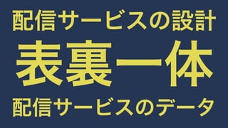 配信サービスの設計表裏一体 
配信サービスのデータ 
 