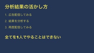 分析結果の活かし方 
1. 広告配信してみる 
2. 結果を分析する 
3. 再度配信してみる 
全てを1人でやることはできない 
 
