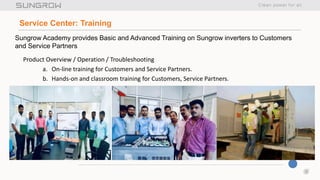 6
Service Center: Training
Product Overview / Operation / Troubleshooting
a. On-line training for Customers and Service Partners.
b. Hands-on and classroom training for Customers, Service Partners.
Sungrow Academy provides Basic and Advanced Training on Sungrow inverters to Customers
and Service Partners
 