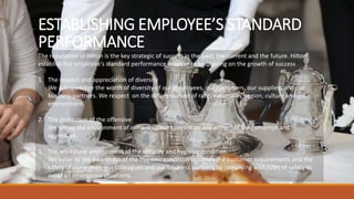 ESTABLISHING EMPLOYEE’S STANDARD
PERFORMANCE
The reputation of Hilton is the key strategic of success in the past, the current and the future. Hilton
establish the employee’s standard performance in order to keep going on the growth of success
1. The respect and appreciation of diversity
We acknowledge the worth of diversity of our employees, our customers, our suppliers and our
business partners. We respect on the differentiation of race, nationality, region, culture and
environment.
2. The protection of the offensive
We set up the environment of our workplace to resist on any actions of the contempt and
aggressive.
3. The workplace environment of the security and hygienic condition.
We value to the awareness of the hygienic condition to satisfy the customer requirements and the
safety of our guests, our colleagues and our business partners by complying with rules of safety to
avoid an emergency situations.
 